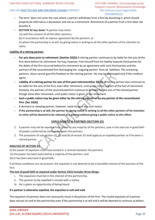 FOR FREE VIDEO LECTURES, SUMMARY NOTES FOLLOW YOUTUBE CHANNEL: CA knowledge portal
Telegram channel: @foundation knowledge
FOR LIVE FACE TO FACE AND PEN DRIVE CLASSES CONTACT: AVJ Institute,Laxmi Nagar,Delhi.
(9310824912)
SAHIL GROVER
[CA, LLB., B.COM (H)(SRCC,DELHI UNIVERSITY)] Page 25
- The term ‘does not cover the case where a partner withdraws from a firm by dissolving it, which should
properly be referred as a dissolution and not as a retirement. Retirement of a partner from a firm does not
dissolve it.
- SECTION 32 lays down ‘A partner may retire:
(a) with the consent of all the other partners;
(b) in accordance with an express agreement by the partners; or
(c) where the partnership is at will, by giving notice in writing to all the other partners of his intention to
retire.
Liability of a retiring partner:
- For acts done prior to retirement: (Section 32(2)) A retiring partner continues to be liable for the acts of the
firm done before his retirement. He may, however, free himself from his liability towards third parties for
the debts of the firm incurred before his retirement by an agreement with such third parties and the
partners of the reconstituted firm discharging the outgoing partner from all liabilities. The remaining
partners alone cannot give this freedom to the retiring partner. He may be discharged only if the creditors
agree.
- Liability of a retiring partner for acts of firm post retirement(Sec 32(3)): A retiring partner also continues to
be liable for the acts of the firm, even after retirement, until public notice is given of the fact of retirement.
Similarly, the partners of the reconstituted firm continue to be liable for the acts of the retired partner
though done after retirement, until public notice is given of the retirement.
- Such a public notice may be given either by the retiring partner or by any partner of the reconstituted
firm. [Sec 32(4)]
- A dormant or sleeping partner, however, need not give any such notice.
- If the partnership is at will, the partner by giving notice in writing to all the other partners of his intention
to retire will be deemed to be relieved as a partner without giving a public notice to this effect.
EXPULSION OF A PARTNER (SECTION 33)
1. A partner may not be expelled from a firm by any majority of the partners, save in the exercise in good faith
of powers conferred by contract between the partners.
2. The provisions of sub-section (2), (3) and (4) of section 32 shall apply to an expelled partner as if he were a
retired partner.
ANALYSIS OF SECTION 33:
(i) the power of expulsion must have existed in a contract between the partners;
(ii) the power has been exercised by a majority of the partners; and
(iii) It has been exercised in good faith.
If all these conditions are not present, the expulsion is not deemed to be in bonafide interest of the business of the
firm.
The test of good faith as required under Section 33(1) includes three things:
i. The expulsion must be in the interest of the partnership.
ii. The partner to be expelled is served with a notice.
iii. He is given an opportunity of being heard.
If a partner is otherwise expelled, the expulsion is null and void.
The expulsion of partners does not necessarily result in dissolution of the firm. The invalid expulsion of a partner
does not put an end to the partnership even if the partnership is at will and it will be deemed to continue as before.
 