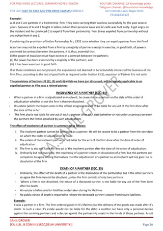 FOR FREE VIDEO LECTURES, SUMMARY NOTES FOLLOW YOUTUBE CHANNEL: CA knowledge portal
Telegram channel: @foundation knowledge
FOR LIVE FACE TO FACE AND PEN DRIVE CLASSES CONTACT: AVJ Institute,Laxmi Nagar,Delhi.
(9310824912)
SAHIL GROVER
[CA, LLB., B.COM (H)(SRCC,DELHI UNIVERSITY)] Page 26
Example:
A, B and C are partners in a Partnership firm. They were carrying their business successfully for the past several
years. Spouses of A and B fought in ladies club on their personal issue and A’s wife was hurt badly. A got angry on
the incident and he convinced C to expel B from their partnership firm. B was expelled from partnership without
any notice from A and C.
Considering the provisions of Indian Partnership Act, 1932 state whether they can expel a partner from the firm?
A partner may not be expelled from a firm by a majority of partners except in exercise, in good faith, of powers
conferred by contract between the partners. It is, thus, essential that:
(i) the power of expulsion must have existed in a contract between the partners;
(ii) the power has been exercised by a majority of the partners; and
(iii) it has been exercised in good faith.
If all these conditions are not present, the expulsion is not deemed to be in bonafide interest of the business of the
firm.Thus, according to the test of good faith as required under Section 33(1), expulsion of Partner B is not valid.
The provisions of Sections 32 (2), (3) and (4) which we have just discussed, will be equally applicable to an
expelled partner as if he was a retired partner.
INSOLVENCY OF A PARTNER (SEC. 34)
- When a partner in a firm is adjudicated an insolvent, he ceases to be a partner on the date of the order of
adjudication whether or not the firm is thereby dissolved.
- His estate (which thereupon vests in the official assignee) ceases to be liable for any act of the firm done after
the date of the order.
- The firm also is not liable for any act of such a partner after such date (whether or not under a contract between
the partners the firm is dissolved by such adjudication).
The effect of insolvency of partner is summarised as follows:
i. The insolvent partner cannot be continued as a partner. He will be ceased to be a partner from the very date
on which the order of adjudication is made.
ii. The estate of the insolvent partner is not liable for the acts of the firm done after the date of order of
adjudication.
iii. The firm is also not liable for any act of the insolvent partner after the date of the order of adjudication.
iv. Ordinarily but not invariably, the insolvency of a partner results in dissolution of a firm; but the partners are
competent to agree among themselves that the adjudication of a partner as an insolvent will not give rise to
dissolution of the firm
DEATH OF A PARTNER (SEC. 35)
- Ordinarily, the effect of the death of a partner is the dissolution of the partnership but if the other partners
so agree the firm may not be dissolved ,unless the firm consists of only two partners
- Where a firm is not dissolved, the estate of a deceased partner is not liable for any act of the firm done
after his death.
- His estate is liable only for liabilities undertaken during his life time.
- No public notice of death is required to relieve the deceased partner's estate from future liabilities.
Example:
X was a partner in a firm. The firm ordered goods in X’s lifetime; but the delivery of the goods was made after X’s
death. In such a case, X’s estate would not be liable for the debt; a creditor can have only a personal decree
against the surviving partners and a decree against the partnership assets in the hands of those partners. A suit
 