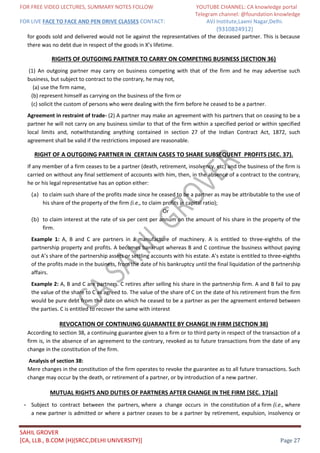 FOR FREE VIDEO LECTURES, SUMMARY NOTES FOLLOW YOUTUBE CHANNEL: CA knowledge portal
Telegram channel: @foundation knowledge
FOR LIVE FACE TO FACE AND PEN DRIVE CLASSES CONTACT: AVJ Institute,Laxmi Nagar,Delhi.
(9310824912)
SAHIL GROVER
[CA, LLB., B.COM (H)(SRCC,DELHI UNIVERSITY)] Page 27
for goods sold and delivered would not lie against the representatives of the deceased partner. This is because
there was no debt due in respect of the goods in X’s lifetime.
RIGHTS OF OUTGOING PARTNER TO CARRY ON COMPETING BUSINESS (SECTION 36)
(1) An outgoing partner may carry on business competing with that of the firm and he may advertise such
business, but subject to contract to the contrary, he may not,
(a) use the firm name,
(b) represent himself as carrying on the business of the firm or
(c) solicit the custom of persons who were dealing with the firm before he ceased to be a partner.
Agreement in restraint of trade- (2) A partner may make an agreement with his partners that on ceasing to be a
partner he will not carry on any business similar to that of the firm within a specified period or within specified
local limits and, notwithstanding anything contained in section 27 of the Indian Contract Act, 1872, such
agreement shall be valid if the restrictions imposed are reasonable.
RIGHT OF A OUTGOING PARTNER IN CERTAIN CASES TO SHARE SUBSEQUENT PROFITS (SEC. 37).
If any member of a firm ceases to be a partner (death, retirement, insolvency, etc) and the business of the firm is
carried on without any final settlement of accounts with him, then, in the absence of a contract to the contrary,
he or his legal representative has an option either:
(a) to claim such share of the profits made since he ceased to be a partner as may be attributable to the use of
his share of the property of the firm (i.e., to claim profits in capital ratio);
Or
(b) to claim interest at the rate of six per cent per annum on the amount of his share in the property of the
firm.
Example 1: A, B and C are partners in a manufacture of machinery. A is entitled to three-eighths of the
partnership property and profits. A becomes bankrupt whereas B and C continue the business without paying
out A’s share of the partnership assets or settling accounts with his estate. A’s estate is entitled to three-eighths
of the profits made in the business, from the date of his bankruptcy until the final liquidation of the partnership
affairs.
Example 2: A, B and C are partners. C retires after selling his share in the partnership firm. A and B fail to pay
the value of the share to C as agreed to. The value of the share of C on the date of his retirement from the firm
would be pure debt from the date on which he ceased to be a partner as per the agreement entered between
the parties. C is entitled to recover the same with interest
REVOCATION OF CONTINUING GUARANTEE BY CHANGE IN FIRM (SECTION 38)
According to section 38, a continuing guarantee given to a firm or to third party in respect of the transaction of a
firm is, in the absence of an agreement to the contrary, revoked as to future transactions from the date of any
change in the constitution of the firm.
Analysis of section 38:
Mere changes in the constitution of the firm operates to revoke the guarantee as to all future transactions. Such
change may occur by the death, or retirement of a partner, or by introduction of a new partner.
MUTUAL RIGHTS AND DUTIES OF PARTNERS AFTER CHANGE IN THE FIRM [SEC. 17(a)]
- Subject to contract between the partners, where a change occurs in the constitution of a firm (i.e., where
a new partner is admitted or where a partner ceases to be a partner by retirement, expulsion, insolvency or
 