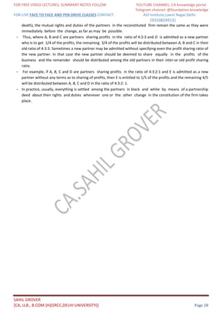 FOR FREE VIDEO LECTURES, SUMMARY NOTES FOLLOW YOUTUBE CHANNEL: CA knowledge portal
Telegram channel: @foundation knowledge
FOR LIVE FACE TO FACE AND PEN DRIVE CLASSES CONTACT: AVJ Institute,Laxmi Nagar,Delhi.
(9310824912)
SAHIL GROVER
[CA, LLB., B.COM (H)(SRCC,DELHI UNIVERSITY)] Page 28
death), the mutual rights and duties of the partners in the reconstituted firm remain the same as they were
immediately before the change, as far as may be possible.
- Thus, where A, B and C are partners sharing profits in the ratio of 4:3:3 and D is admitted as a new partner
who is to get 1/4 of the profits, the remaining 3/4 of the profits will be distributed between A, B and C in their
old ratio of 4:3:3. Sometimes a new partner may be admitted without specifying even the profit sharing ratio of
the new partner. In that case the new partner should be deemed to share equally in the profits of the
business and the remainder should be distributed among the old partners in their inter-se old profit sharing
ratio.
- For example, if A, B, C and D are partners sharing profits in the ratio of 4:3:2:1 and E is admitted as a new
partner without any terms as to sharing of profits, then E is entitled to 1/5 of the profits and the remaining 4/5
will be distributed between A, B, C and D in the ratio of 4:3:2: 1.
- In practice, usually, everything is settled among the partners in black and white by means of a partnership
deed about their rights and duties whenever one or the other change in the constitution of the firm takes
place.
 