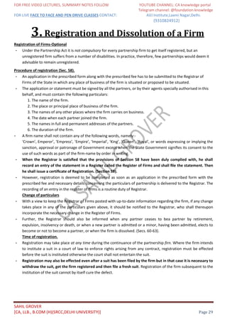 FOR FREE VIDEO LECTURES, SUMMARY NOTES FOLLOW YOUTUBE CHANNEL: CA knowledge portal
Telegram channel: @foundation knowledge
FOR LIVE FACE TO FACE AND PEN DRIVE CLASSES CONTACT: AVJ Institute,Laxmi Nagar,Delhi.
(9310824912)
SAHIL GROVER
[CA, LLB., B.COM (H)(SRCC,DELHI UNIVERSITY)] Page 29
3.Registration and Dissolution of a Firm
Registration of Firms-Optional
- Under the Partnership Act it is not compulsory for every partnership firm to get itself registered, but an
unregistered firm suffers from a number of disabilities. In practice, therefore, few partnerships would deem it
advisable to remain unregistered.
Procedure of registration (Sec. 58).
- An application in the prescribed form along with the prescribed fee has to be submitted to the Registrar of
Firms of the State in which any place of business of the firm is situated or proposed to be situated.
- The application or statement must be signed by all the partners, or by their agents specially authorised in this
behalf, and must contain the following particulars:
1. The name of the firm.
2. The place or principal place of business of the firm.
3. The names of any other places where the firm carries on business.
4. The date when each partner joined the firm.
5. The names in full and permanent addresses of the partners.
6. The duration of the firm.
- A ﬁrm name shall not contain any of the following words, namely:-
‘Crown’, Emperor’, ‘Empress’, ‘Empire’, ‘Imperial’, ‘King’, ‘Queen’, ‘Royal’, or words expressing or implying the
sanction, approval or patronage of Government except when the State Government signiﬁes its consent to the
use of such words as part of the ﬁrm-name by order in writing.
- When the Registrar is satisﬁed that the provisions of Section 58 have been duly complied with, he shall
record an entry of the statement in a Register called the Register of Firms and shall ﬁle the statement. Then
he shall issue a certiﬁcate of Registration. (Section 59).
- However, registration is deemed to be completed as soon as an application in the prescribed form with the
prescribed fee and necessary details concerning the particulars of partnership is delivered to the Registrar. The
recording of an entry in the register of ﬁrms is a routine duty of Registrar.
Change of particulars
- With a view to keep the Registrar of Firms posted with up-to-date information regarding the firm, if any change
takes place in any of the particulars given above, it should be notified to the Registrar, who shall thereupon
incorporate the necessary change in the Register of Firms.
- Further, the Registrar should also be informed when any partner ceases to bea partner by retirement,
expulsion, insolvency or death, or when a new partner is admitted or a minor, having been admitted, elects to
become or not to become a partner, or when the firm is dissolved. (Secs. 60-63).
Time of registration.
- Registration may take place at any time during the continuance of the partnership firn. Where the firm intends
to institute a suit in a court of law to enforce rights arising from any contract, registration must be effected
before the suit is instituted otherwise the court shall not entertain the suit.
- Registration may also be effected even after a suit has been filed by the firm but in that case it is necessary to
withdraw the suit, get the firm registered and then file a fresh suit. Registration of the firm subsequent to the
institution of the suit cannot by itself cure the defect.
 