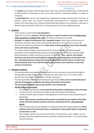 FOR FREE VIDEO LECTURES, SUMMARY NOTES FOLLOW YOUTUBE CHANNEL: CA knowledge portal
Telegram channel: @foundation knowledge
FOR LIVE FACE TO FACE AND PEN DRIVE CLASSES CONTACT: AVJ Institute,Laxmi Nagar,Delhi.
(9310824912)
SAHIL GROVER
[CA, LLB., B.COM (H)(SRCC,DELHI UNIVERSITY)] Page 3
- A company may, being an artificial legal person, enter into a contract of partnership, if authorised by
its Memorandum of Association to do so. Even there could be a partnership between a number of
companies.
- A partnership firm, since it is not recognised as a legal person having a separate entity from that of
partners, cannot enter into contract of partnership with another firm or individuals . When a firm
(under a firm name) enters into a contract of partnership with another firm or individual, in that case, in
the eye of law the members of the firms or firm become partners in their individual capacity.
3. BUSINESS:
- In this context, we will consider two propositions.
- First, there must exist a business. The term 'business' is used in its widest sense and includes every
trade, occupation or profession [Sec. 2(b)]. The existence of business is essential.
- Secondly, the motive of the business is the “acquisition of gains” which leads to the formation of
partnership. Therefore, there can be no partnership where there is no intention to carry on the
business and to share the profit thereof. In other words, if the purpose is to carry on some charitable
work, it will not be a partnership.
- If a number of persons agree to share the income of a certain property or to divide the goods
purchased in bulk amongst themselves, there is no partnership and such persons cannot be called
partners because in neither case they are carrying on a business. Thus, where A and B jointly
purchased a tea shop and incurred additional expenses for purchasing pottery and utensils for the
job, contributing necessary money half and half and then leased out the shop on rent which was
shared equally by them, it was held that they are only co-owners and not partners as they never
carried on any business
4. SHARING OF PROFITS:
- This essential element provides that the agreement to carry on business must be with the object of
sharing profits amongst all the partners. Impliedly the partnership must aim to make profits
because then only profits may be divided amongst the partners.
- The sharing of profits is thus an essential feature of partnership. There can be no partnership where
only one of the partners is entitled to the whole of the profits of the business.
- The partners may, however, agree to share profits in any ratio they like.
- Sharing of losses not necessary:
o To constitute a partnership it is not essential that the partners should agree to share the losses
o It is open to one or more partners to agree to bear all the losses of the business.
o The Act, therefore, does not seek to make agreement to share losses a test of the existence of
partnership.
o Section 13(b), however, provides that the partners are entitled to share equally in the profits
earned, and shall contribute equally to the losses sustained by the firm, unless otherwise
agreed.
o Thus sharing of losses may be regarded as consequential upon the sharing of profits and where
nothing is said as to the sharing of losses, an agreement to share profits implies an agreement
to share losses as well.
o Even though a partner may not share in the losses of the business, yet his liability vis-a-vis
outsiders shall be unlimited because there cannot be 'limited partnerships ' in our country under
the Partnership Act.
 