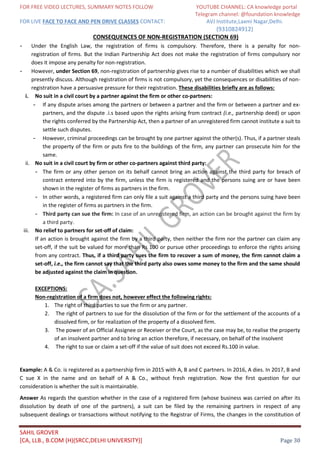 FOR FREE VIDEO LECTURES, SUMMARY NOTES FOLLOW YOUTUBE CHANNEL: CA knowledge portal
Telegram channel: @foundation knowledge
FOR LIVE FACE TO FACE AND PEN DRIVE CLASSES CONTACT: AVJ Institute,Laxmi Nagar,Delhi.
(9310824912)
SAHIL GROVER
[CA, LLB., B.COM (H)(SRCC,DELHI UNIVERSITY)] Page 30
CONSEQUENCES OF NON-REGISTRATION (SECTION 69)
- Under the English Law, the registration of firms is compulsory. Therefore, there is a penalty for non-
registration of firms. But the Indian Partnership Act does not make the registration of firms compulsory nor
does it impose any penalty for non-registration.
- However, under Section 69, non-registration of partnership gives rise to a number of disabilities which we shall
presently discuss. Although registration of firms is not compulsory, yet the consequences or disabilities of non-
registration have a persuasive pressure for their registration. These disabilities briefly are as follows:
i. No suit in a civil court by a partner against the firm or other co-partners:
- If any dispute arises among the partners or between a partner and the firm or between a partner and ex-
partners, and the dispute .i.s based upon the rights arising from contract (i.e., partnership deed) or upon
the rights conferred by the Partnership Act, then a partner of an unregistered firm cannot institute a suit to
settle such disputes.
- However, criminal proceedings can be brought by one partner against the other(s). Thus, if a partner steals
the property of the firm or puts fire to the buildings of the firm, any partner can prosecute him for the
same.
ii. No suit in a civil court by firm or other co-partners against third party:
- The firm or any other person on its behalf cannot bring an action against the third party for breach of
contract entered into by the firm, unless the firm is registered and the persons suing are or have been
shown in the register of firms as partners in the firm.
- In other words, a registered firm can only file a suit against a third party and the persons suing have been
in the register of firms as partners in the firm.
- Third party can sue the firm: In case of an unregistered firm, an action can be brought against the firm by
a third party.
iii. No relief to partners for set-off of claim:
If an action is brought against the firm by a third party, then neither the firm nor the partner can claim any
set-off, if the suit be valued for more than Rs 100 or pursue other proceedings to enforce the rights arising
from any contract. Thus, if a third party sues the firm to recover a sum of money, the firm cannot claim a
set-off, i.e., the firm cannot say that the third party also owes some money to the firm and the same should
be adjusted against the claim in question.
EXCEPTIONS:
Non-registration of a firm does not, however effect the following rights:
1. The right of third parties to sue the firm or any partner.
2. The right of partners to sue for the dissolution of the firm or for the settlement of the accounts of a
dissolved firm, or for realization of the property of a dissolved firm.
3. The power of an Official Assignee or Receiver or the Court, as the case may be, to realise the property
of an insolvent partner and to bring an action therefore, if necessary, on behalf of the insolvent
4. The right to sue or claim a set-off if the value of suit does not exceed Rs.100 in value.
Example: A & Co. is registered as a partnership firm in 2015 with A, B and C partners. In 2016, A dies. In 2017, B and
C sue X in the name and on behalf of A & Co., without fresh registration. Now the first question for our
consideration is whether the suit is maintainable.
Answer As regards the question whether in the case of a registered firm (whose business was carried on after its
dissolution by death of one of the partners), a suit can be filed by the remaining partners in respect of any
subsequent dealings or transactions without notifying to the Registrar of Firms, the changes in the constitution of
 