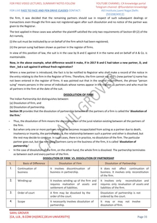 FOR FREE VIDEO LECTURES, SUMMARY NOTES FOLLOW YOUTUBE CHANNEL: CA knowledge portal
Telegram channel: @foundation knowledge
FOR LIVE FACE TO FACE AND PEN DRIVE CLASSES CONTACT: AVJ Institute,Laxmi Nagar,Delhi.
(9310824912)
SAHIL GROVER
[CA, LLB., B.COM (H)(SRCC,DELHI UNIVERSITY)] Page 31
the firm, it was decided that the remaining partners should sue in respect of such subsequent dealings or
transactions even though the firm was not registered again after such dissolution and no notice of the partner was
given to the Registrar.
The test applied in these cases was whether the plaintiff satisfied the only two requirements of Section 69 (2) of the
Act namely,
(i) the suit must be instituted by or on behalf of the firm which had been registered;
(ii) the person suing had been shown as partner in the register of firms.
In view of this position of law, the suit is in the case by B and C against X in the name and on behalf of A & Co. is
maintainable.
Now, in the above example, what difference would it make, if in 2017 B and C had taken a new partner, D, and
then _led a suit against X without fresh registration?
Where a new partner is introduced, the fact is to be notified to Registrar who shall make a record of the notice in
the entry relating to the firm in the Register of firms. Therefore, the firm cannot sue as D’s (new partner’s) name has
not been entered in the register of firms. It was pointed out that in the second requirement, the phrase “person
suing” means persons in the sense of individuals whose names appear in the register as partners and who must be
all partners in the firm at the date of the suit.
DISSOLUTION OF FIRM
The Indian Partnership Act distinguishes between:
(a) Dissolution of firm, and
(b) Dissolution of partnership.
Section 39 provides that the dissolution of partnership between all the partners of a firm is called the 'dissolution of
the firm.'
- Thus, the dissolution of firm means the discontinuation of the jural relation existing between all the partners of
the firm.
- But when only one or more partners retires or becomes incapacitated from acting as a partner due to death,
insolvency or insanity, the partnership, i.e. the relationship between such a partner and other is dissolved, but
the rest may decide to continue. In such cases, there is in practice, no dissolution of the firm. The particular
partner goes out, but the remaining partners carry on the business of the firm, it is called ‘dissolution of
partnership.’
- In the case of dissolution of the firm, on the other hand, the whole firm is dissolved. The partnership terminates
as between each and every partner of the firm.
DISSOLUTION OF FIRM VS. DISSOLUTION OF PARTNERSHIP
S.
No.
Basis of Diﬀerence Dissolution of Firm Dissolution of Partnership
1. Continuation of
business
It involves discontinuation of
business in partnership.
It does not aﬀect continuation of
business. It involves only reconstitution
of the ﬁrm.
2. Winding up It involves winding up of the ﬁrm and
requires realization of assets and
settlement of liabilities.
It involves only reconstitution and
requires only revaluation of assets and
liabilities of the ﬁrm.
3. Order of court A ﬁrm may be dissolved by the
order of the court.
Dissolution of partnership is not
ordered by the court.
4. Scope It necessarily involves dissolution of
partnership.
It may or may not involve
dissolution of ﬁrm.
 