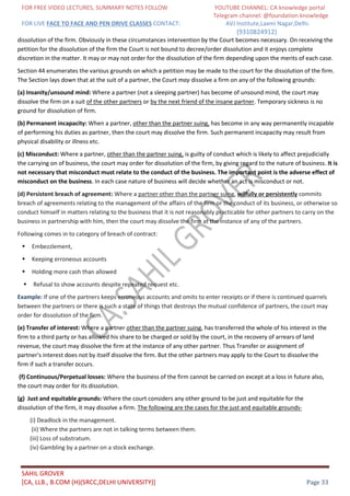 FOR FREE VIDEO LECTURES, SUMMARY NOTES FOLLOW YOUTUBE CHANNEL: CA knowledge portal
Telegram channel: @foundation knowledge
FOR LIVE FACE TO FACE AND PEN DRIVE CLASSES CONTACT: AVJ Institute,Laxmi Nagar,Delhi.
(9310824912)
SAHIL GROVER
[CA, LLB., B.COM (H)(SRCC,DELHI UNIVERSITY)] Page 33
dissolution of the firm. Obviously in these circumstances intervention by the Court becomes necessary. On receiving the
petition for the dissolution of the firm the Court is not bound to decree/order dissolution and it enjoys complete
discretion in the matter. It may or may not order for the dissolution of the firm depending upon the merits of each case.
Section 44 enumerates the various grounds on which a petition may be made to the court for the dissolution of the firm.
The Section lays down that at the suit of a partner, the Court may dissolve a firm on any of the following grounds:
(a) Insanity/unsound mind: Where a partner (not a sleeping partner) has become of unsound mind, the court may
dissolve the firm on a suit of the other partners or by the next friend of the insane partner. Temporary sickness is no
ground for dissolution of firm.
(b) Permanent incapacity: When a partner, other than the partner suing, has become in any way permanently incapable
of performing his duties as partner, then the court may dissolve the firm. Such permanent incapacity may result from
physical disability or illness etc.
(c) Misconduct: Where a partner, other than the partner suing, is guilty of conduct which is likely to affect prejudicially
the carrying on of business, the court may order for dissolution of the firm, by giving regard to the nature of business. It is
not necessary that misconduct must relate to the conduct of the business. The important point is the adverse effect of
misconduct on the business. In each case nature of business will decide whether an act is misconduct or not.
(d) Persistent breach of agreement: Where a partner other than the partner suing, wilfully or persistently commits
breach of agreements relating to the management of the affairs of the firm or the conduct of its business, or otherwise so
conduct himself in matters relating to the business that it is not reasonably practicable for other partners to carry on the
business in partnership with him, then the court may dissolve the firm at the instance of any of the partners.
Following comes in to category of breach of contract:
Embezzlement,
Keeping erroneous accounts
Holding more cash than allowed
Refusal to show accounts despite repeated request etc.
Example: If one of the partners keeps erroneous accounts and omits to enter receipts or if there is continued quarrels
between the partners or there is such a state of things that destroys the mutual confidence of partners, the court may
order for dissolution of the firm.
(e) Transfer of interest: Where a partner other than the partner suing, has transferred the whole of his interest in the
firm to a third party or has allowed his share to be charged or sold by the court, in the recovery of arrears of land
revenue, the court may dissolve the firm at the instance of any other partner. Thus Transfer or assignment of
partner's interest does not by itself dissolve the firm. But the other partners may apply to the Court to dissolve the
firm if such a transfer occurs.
(f) Continuous/Perpetual losses: Where the business of the firm cannot be carried on except at a loss in future also,
the court may order for its dissolution.
(g) Just and equitable grounds: Where the court considers any other ground to be just and equitable for the
dissolution of the firm, it may dissolve a firm. The following are the cases for the just and equitable grounds-
(i) Deadlock in the management.
(ii) Where the partners are not in talking terms between them.
(iii) Loss of substratum.
(iv) Gambling by a partner on a stock exchange.
 