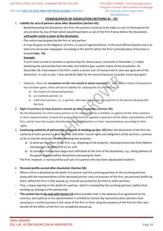 FOR FREE VIDEO LECTURES, SUMMARY NOTES FOLLOW YOUTUBE CHANNEL: CA knowledge portal
Telegram channel: @foundation knowledge
FOR LIVE FACE TO FACE AND PEN DRIVE CLASSES CONTACT: AVJ Institute,Laxmi Nagar,Delhi.
(9310824912)
SAHIL GROVER
[CA, LLB., B.COM (H)(SRCC,DELHI UNIVERSITY)] Page 34
CONSEQUENCES OF DISSOLUTION (SECTIONS 45 - 55)
1. Liability for acts of partners done after dissolution (Section 45):
- Notwithstanding the dissolution of a firm, the partners continue to be liable as such to third parties for
any act done by any of them which would have been an act of the firm if done before the dissolution,
until public notice is given of the dissolution.
- The notice may be given by the firm or any partner.
- It must be given to the Registrar of Firms, in case of registered firms, in the local Official Gazette and in at
least one vernacular newspaper circulating in the district where the firm's principal place of business is
situated (Sec. 72).
Example:
X and Y who carried on business in partnership for several years, executed on December 1, a deed
dissolving the partnership from the date, but failed to give a public notice of the dissolution. On
December 20, X borrowed in the firm’s name a certain sum of money from R, who was ignorant of the
dissolution. In such a case, Y also would be liable for the amount because no public notice was given.
- However, there are exceptions to the rule stated in above example i.e. even where notice of dissolution
has not been given, there will be no liability for subsequent acts in the case of:
a) the estate of a deceased partner,
b) an insolvent partner, or
c) a dormant partner, i.e., a partner, who was not known as a partner to the person dealing with
the firm.
2. Right of partners to have business wound up after dissolution (Section 46):
On the dissolution of a firm every partner or his representative is entitled, as against all the other partners
or their representative, to have the property of the firm applied in payment of the debts and liabilities of the
firm, and to have the surplus distributed among the partners or their representatives according to their
rights.
3. Continuing authority of partners for purposes of winding up (Sec. 47):After the dissolution of the firm the
authority of each partner to bind the firm, and other mutual rights and obligations of the partners, continue
so far as may be necessary for the following two purposes:
a) to wind up the affairs of the firm, e.g., disposing of the property, realising amount due from debtors
and paying to creditors and so on; and
b) to complete transactions begun but unfinished at the time of the dissolution, e.g., taking delivery of
the goods ordered before dissolution and paying for them.
The firm, however, is not bound by such acts of a partner who has been adjudicated insolvent.
4. Personal profits earned after dissolution (Section 50):
- Where a firm is dissolved by the death of a partner and the surviving partners or the surviving partners
along with the representatives of the deceased partner carry on business of the firm, any personal profits by
them, before the firm is fully wound up, must be accounted for by them to other partners.
- Thus, a lease expiring on the death of a partner, which is renewed by the surviving partners, before final
winding up, belongs to the partnership.
- This section has to be read with Section 53 which provides that in the absence of an agreement to the
contrary, each partner or his representative is entitled to restrain (by injunction) other partners from
carrying on a similar business in the name of the firm or from using the property of the firm for their own
benefit till the affairs of the firm are completely wound up.
 