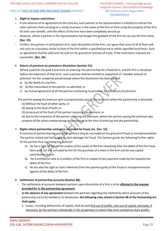 FOR FREE VIDEO LECTURES, SUMMARY NOTES FOLLOW YOUTUBE CHANNEL: CA knowledge portal
Telegram channel: @foundation knowledge
FOR LIVE FACE TO FACE AND PEN DRIVE CLASSES CONTACT: AVJ Institute,Laxmi Nagar,Delhi.
(9310824912)
SAHIL GROVER
[CA, LLB., B.COM (H)(SRCC,DELHI UNIVERSITY)] Page 35
5. Right to impose restrictions:
- In the absence of an agreement to the contrary, each partner or his representative is entitled to restrain the
other partners from carrying on a similar business in the name of the firm or from using the property of the firm
for their own benefit, until the affairs of the firm have been completely wound up.
- However, where a partner or his representative has bought the goodwill of the firm he can use the firm name.
(Sec. 53).
- Further, the partners in anticipation of or upon dissolution of the firm, can agree that some of all of them will
not carry on a business similar to that of the firm within a specified period or within specified local limits. Such
an agreement shall be valid and not void on the ground of restraint of trade, if the restrictions imposed are
reasonable. (Sec. 54)
6. Return of premium on premature dissolution (Section 51):
Where a partner has paid a premium on entering into partnership for a fixed term, and the firm is dissolved
before the expiration of that term, such a partner shall be entitled to repayment of 'rateable amount of
premium' for the unexpired period except where the dissolution has been caused:
a) by the death of a partner;
b) by the misconduct of the partner so admitted; or
c) by mutual agreement of all the partners containing no provision for the return of premium.
The partner paying the premium gets a proportionate part of the premium where the partnership is dissolved:
(1) Without the fault of either party; or
(2) owing to the fault of both; or
(3) on account of the fault of the partner receiving the premium; or
(4) due to the insolvency of the partner receiving the premium, where the partner paying the premium was
unaware of the others embarrassing circumstances at the time of entering into the partnership.
7. Rights where partnership contract is rescinded for fraud, etc. (Sec. 52).
A contract of partnership like any other contract may be rescinded on the ground of fraud or misrepresentation.
The partner misled also has a right to claim damages for fraud. This Section grants the following further rights
to the partner thus rescinding the contract:
a) He has a right of lien on the surplus of the assets of the firm remaining after the debts of the firm have
been paid, for any sum paid by him for the purchase of a share in the firm and for any capital
contribution by him.
b) He is entitled to rank as a creditor of the firm in respect of any payment made by him towards the
debts of the firm.
c) He has also the right to claim indemnity from the partners guilty of the fraud or misrepresentation
against all the debts of the firm.
8. Settlement of partnership accounts (Section 48):
- The settlement of accounts between partners upon dissolution of a firm is to be affected in the manner
provided for in the partnership agreement.
- In the absence of any agreement between the partners regarding the method by which accounts of the
partnership are to be settled on its dissolution, the following rules stated in Section 48 of the Partnership Act
shall apply:
1. Losses, including deficiencies of capital, shall be paid first out of profits, next out of capital, and lastly, if
necessary, by the partners individually in the proportions in which they were entitled to share profits.
 