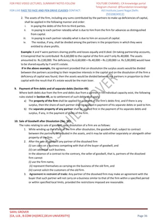 FOR FREE VIDEO LECTURES, SUMMARY NOTES FOLLOW YOUTUBE CHANNEL: CA knowledge portal
Telegram channel: @foundation knowledge
FOR LIVE FACE TO FACE AND PEN DRIVE CLASSES CONTACT: AVJ Institute,Laxmi Nagar,Delhi.
(9310824912)
SAHIL GROVER
[CA, LLB., B.COM (H)(SRCC,DELHI UNIVERSITY)] Page 36
2. The assets of the firm, including any sums contributed by the partners to make up deficiencies of capital,
shall be applied in the following manner and order:
i. In paying the debts of the firm to third parties.
ii. In paying to each partner rateably what is due to him from the firm for advances as distinguished
from capital.
iii. In paying to each partner rateably what is due to him on account of capital.
iv. The residue, if any, shall be divided among the partners in the proportions in which they were
entitled to share profits.
Example: X and Y were partners sharing profits and losses equally and X died. On taking partnership accounts,
it transpired that he contributed Rs.6,60,000 to the capital of the firm and Y only Rs.40,000. The assets
amounted to Rs.2,00,000. The deficiency ( Rs.6,60,000 + Rs.40,000 – Rs.2,00,000 i.e. Rs.5,00,000) would have
to be shared equally by Y and X’s estate.
If in the above example, the agreement provided that on dissolution the surplus assets would be divided
between the partners according to their respective interests in the capital and on the dissolution of the firm a
deficiency of capital was found, then the assets would be divided between the partners in proportion to their
capital with the result that X’s estate would be the main loser.
9. Payment of firm debts and of separate debts (Section 49):
Where both debts due from the firm and debts due from a partner in his individual capacity exist, the following
rules stated in Section 49, as to settlement of such debts shall apply:
a) The property of the firm shall be applied for payment of the firm's debts first, and if there is any
surplus, then the share of each partner shall be applied in payment of his separate debts or paid to him.
b) the separate property of any partner shall be applied first in the payment of his separate debts and
surplus, if any, in the payment of debts of the firm.
10. Sale of Goodwill after Dissolution (Sec. 55):
The rules relating to sale of goodwill upon dissolution of a firm are as follows:
1. While winding up the affairs of the firm after dissolution, the goodwill shall, subject to contract
between the partners, be included in the assets, and it may be sold either separately or alongwith other
property of the firm.
2. After the sale of goodwill any partner of the dissolved firm
(i) can carry on a business competing with that of the buyer of goodwill, and
(ii) can advertise such business.
In the absence of a contract to the contrary, the seller of goodwill, that is, partners of the dissolved
firm cannot
(i) use the firm name,
(ii) represent themselves as carrying on the business of the old firm, and
(iii) cannot solicit the customers of the old firm.
3. Agreement in restraint of trade: Any partner of the dissolved firm may make an agreement with the
buyer that such partner will not carry on a business similar to that of the firm within a specified period
or within specified local limits, provided the restrictions imposed are reasonable.
 