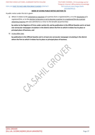 FOR FREE VIDEO LECTURES, SUMMARY NOTES FOLLOW YOUTUBE CHANNEL: CA knowledge portal
Telegram channel: @foundation knowledge
FOR LIVE FACE TO FACE AND PEN DRIVE CLASSES CONTACT: AVJ Institute,Laxmi Nagar,Delhi.
(9310824912)
SAHIL GROVER
[CA, LLB., B.COM (H)(SRCC,DELHI UNIVERSITY)] Page 37
MODE OF GIVING PUBLIC NOTICE (SECTION 72)
A public notice under this Act is given-
a) Where it relates to the retirement or expulsion of a partner from a registered firm, or to the dissolution of a
registered firm, or to the election to become or not to become a partner in a registered firm by a person
attainting majority who was admitted as a minor to the benefits of partnership:-
by notice to the Registrar of Firms under section 63, and by publication in the Official Gazette and in at least
one vernacular newspaper circulation in the district where the firm to which it relates has its place or
principal place of business, and
b) in any other case:
by publication in the Official Gazette and in at least one vernacular newspaper circulating in the district
where the firm to which it relates has its place or principal place of business.
 