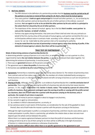 FOR FREE VIDEO LECTURES, SUMMARY NOTES FOLLOW YOUTUBE CHANNEL: CA knowledge portal
Telegram channel: @foundation knowledge
FOR LIVE FACE TO FACE AND PEN DRIVE CLASSES CONTACT: AVJ Institute,Laxmi Nagar,Delhi.
(9310824912)
SAHIL GROVER
[CA, LLB., B.COM (H)(SRCC,DELHI UNIVERSITY)] Page 4
5. MUTUAL AGENCY:
- The fifth element in the definition of a partnership provides that the business must be carried on by all
the partners or any (one or more) of them acting for all, that is, there must be mutual agency.
- Thus every partner is both an agent and principal for himself and other partners, i.e., he can bind by his
acts the other partners and can be bound by the acts of other partners in the ordinary course of
business. He is an agent in so far as he can bind the other partners by his acts and he is a principal to
the extent that he is bound by the act of other partners.
- The importance of the element of mutual agency lies in the fact that it enables every partner to
carry on the business on behalf of others.
- Partners may agree among themselves that some one of them shall not enter into any contracts on
behalf of the firm, but by virtue of the principle of mutual agency, such partner can bind the firm vis-a-
vis third parties without notice in contracts made according to the ordinary usage of trade. Of
course he can be made liable by other partners inter-se for exceeding his authority.
- It may be noted that the true test of partnership is mutual agency rather than sharing of profits. If the
element of mutual agency is absent, then there will be no partnership.
TRUE TEST OF PARTNERSHIP
Mode of determining existence of partnership (Section 6):
In determining whether a group of persons is or is not a firm, or whether a person is or not a partner in a firm,
regard shall be had to the real relation between the parties, as shown by all relevant facts taken together. For
determining the existence of partnership, it must be proved.
1. There was an agreement between all the persons concerned
2. The agreement was to share the profits of a business and
3. the business was carried on by all or any of them acting for all.
1. Agreement: Partnership is created by agreement and not by status (Section 5). The relation of partnership arises
from contract and not from status; and in particular, the members of a Hindu Undivided family carrying on a
family business as such, or a Burmese Buddhist husband and wife carrying on business as such are not partners in
such business.
2. Sharing of Profit: Although sharing of profits is an evidence of partnership but this is not the conclusive test of
partnership. There may be persons sharing the profits of a business but who do not by that reason become
partners. In this respect Explanation II to Section 6 clearly states: "The receipt by a person of a share of the
profits of a business, or of a payment contingent upon the earning of profits or varying with the profits earned
by a business, does not of itself make him a partner with the persons canying on the business; and, in
particular, the receipt of such share or payment:
a) by a lender of money to persons engaged or about to engage in any business,
b) by a servant or agent as remuneration,
c) by a widow or child of a deceased partner, as annuity, or
d) by a previous owner or part owner of the business, as consideration for the sale of the goodwill or share
thereof, does not of itself make the receiver a partner with the persons carrying on the business.
Although the right to participate in profits is a strong test of partnership, and there may be cases where, upon a
simple participation in profits, there is a partnership, yet whether the relation does or does not exist must
depend upon the whole contract between the parties.
Where there is an express agreement between partners to share the profit of a business and the business
is being carried on by all or any of them acting for all, there will be no difficulty in the light of provisions
of Section 4, in determining the existence or otherwise of partnership.
But the task becomes difficult when either there is no specific agreement or the agreement is such
 
