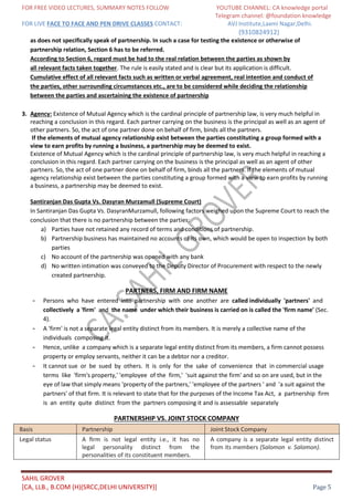 FOR FREE VIDEO LECTURES, SUMMARY NOTES FOLLOW YOUTUBE CHANNEL: CA knowledge portal
Telegram channel: @foundation knowledge
FOR LIVE FACE TO FACE AND PEN DRIVE CLASSES CONTACT: AVJ Institute,Laxmi Nagar,Delhi.
(9310824912)
SAHIL GROVER
[CA, LLB., B.COM (H)(SRCC,DELHI UNIVERSITY)] Page 5
as does not specifically speak of partnership. In such a case for testing the existence or otherwise of
partnership relation, Section 6 has to be referred.
According to Section 6, regard must be had to the real relation between the parties as shown by
all relevant facts taken together. The rule is easily stated and is clear but its application is difficult.
Cumulative effect of all relevant facts such as written or verbal agreement, real intention and conduct of
the parties, other surrounding circumstances etc., are to be considered while deciding the relationship
between the parties and ascertaining the existence of partnership
3. Agency: Existence of Mutual Agency which is the cardinal principle of partnership law, is very much helpful in
reaching a conclusion in this regard. Each partner carrying on the business is the principal as well as an agent of
other partners. So, the act of one partner done on behalf of firm, binds all the partners.
If the elements of mutual agency relationship exist between the parties constituting a group formed with a
view to earn profits by running a business, a partnership may be deemed to exist.
Existence of Mutual Agency which is the cardinal principle of partnership law, is very much helpful in reaching a
conclusion in this regard. Each partner carrying on the business is the principal as well as an agent of other
partners. So, the act of one partner done on behalf of firm, binds all the partners. If the elements of mutual
agency relationship exist between the parties constituting a group formed with a view to earn profits by running
a business, a partnership may be deemed to exist.
Santiranjan Das Gupta Vs. Dasyran Murzamull (Supreme Court)
In Santiranjan Das Gupta Vs. DasyranMurzamull, following factors weighed upon the Supreme Court to reach the
conclusion that there is no partnership between the parties:
a) Parties have not retained any record of terms and conditions of partnership.
b) Partnership business has maintained no accounts of its own, which would be open to inspection by both
parties
c) No account of the partnership was opened with any bank
d) No written intimation was conveyed to the Deputy Director of Procurement with respect to the newly
created partnership.
PARTNERS, FIRM AND FIRM NAME
- Persons who have entered into partnership with one another are called individually 'partners' and
collectively a 'firm' and the name under which their business is carried on is called the 'firm name' (Sec.
4).
- A 'firm' is not a separate legal entity distinct from its members. It is merely a collective name of the
individuals composing it.
- Hence, unlike a company which is a separate legal entity distinct from its members, a firm cannot possess
property or employ servants, neither it can be a debtor nor a creditor.
- It cannot sue or be sued by others. It is only for the sake of convenience that in commercial usage
terms like 'firm's property,' 'employee of the firm,' 'suit against the firm' and so on are used, but in the
eye of law that simply means 'property of the partners,' 'employee of the partners ' and 'a suit against the
partners' of that firm. It is relevant to state that for the purposes of the Income Tax Act, a partnership firm
is an entity quite distinct from the partners composing it and is assessable separately
PARTNERSHIP VS. JOINT STOCK COMPANY
Basis Partnership Joint Stock Company
Legal status A ﬁrm is not legal entity i.e., it has no
legal personality distinct from the
personalities of its constituent members.
A company is a separate legal entity distinct
from its members (Salomon v. Salomon).
 