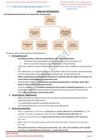 FOR FREE VIDEO LECTURES, SUMMARY NOTES FOLLOW YOUTUBE CHANNEL: CA knowledge portal
Telegram channel: @foundation knowledge
FOR LIVE FACE TO FACE AND PEN DRIVE CLASSES CONTACT: AVJ Institute,Laxmi Nagar,Delhi.
(9310824912)
SAHIL GROVER
[CA, LLB., B.COM (H)(SRCC,DELHI UNIVERSITY)] Page 9
KINDS OF PARTNERSHIPS
The following chart illustrates the various kinds of partnership
The various kinds of partnership are discussed below:
1. Partnership at will
- According to Section 7 of the Act, partnership at will is a partnership when:
i. no fixed period has been agreed upon for the duration of the partnership; and
ii. there is no provision made as to the determination of the partnership.
These two conditions must be satisﬁed before a partnership can be regarded as a partnership at
will.
- But, where there is an agreement between the partners either for the duration of the partnership
or for the determination of the partnership, the partnership is not partnership at will.
- Where a partnership entered into for a ﬁxed term is continued after the expiry of such term, it is
to be treated as having become a partnership at will.
- A partnership at will may be dissolved by any partner by giving notice in writing to all the other
partners of his intention to dissolve the same.
- It may be noted that if this freedom to dissolve the firm at will is curtailed by agreement, say, if the
agreement provides that the partnership can be dissolved by mutual consent of all the partners
only, it will not constitute a 'partnership at will.'
2. Partnership for a fixed period:
- Where a provision is made by a contract for the duration of the partnership, the partnership is
called ‘partnership for a ﬁxed period’.
- It is a partnership created for a particular period of time.
- Such a partnership comes to an end on the expiry of the ﬁxed period
3. Particular partnership:
- When a partnership is formed for a particular or specific adventure or undertaking, e.g., for
working a coal mine or producing a film,itiscalled a 'particularpartnership'(Sec. 8).
- In suchacase thepartnership isautomatically dissolved on the completion of the adventure
(Sec. 42).
- Before such time the partnership would not be dissolved unless all the partners agree to it
(Sec. 40).
- If the partners decide to continue such a partnership even after the completion of the specific
adventure or undertaking then it becomes a ‘partnership at will.’
Kinds of
Partnership
with regard to
duration
With regard to
the extent of the
business
Partnershipat
will
Partnershipfora
ﬁxed period
Particular
partnership
General
partnership
 