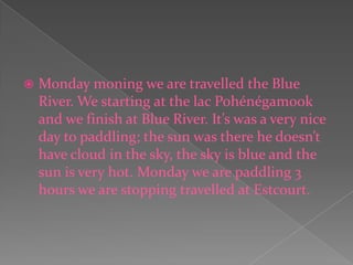 Monday moning we are travelled the Blue River. We starting at the lac Pohénégamook and we finish at Blue River. It’s was a very nice day to paddling; the sun was there he doesn’t have cloud in the sky, the sky is blue and the sun is very hot. Monday we are paddling 3 hours we are stopping travelled at Estcourt. 