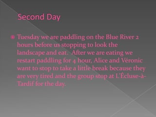 Second DayTuesday we are paddling on the Blue River 2 hours before us stopping to look the landscape and eat.  After we are eating we restart paddling for 4 hour, Alice and Véronic want to stop to take a little break because they are very tired and the group stop at L’Écluse-à-Tardif for the day. 