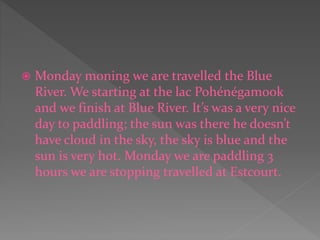  Monday moning we are travelled the Blue
River. We starting at the lac Pohénégamook
and we finish at Blue River. It’s was a very nice
day to paddling; the sun was there he doesn’t
have cloud in the sky, the sky is blue and the
sun is very hot. Monday we are paddling 3
hours we are stopping travelled at Estcourt.
 