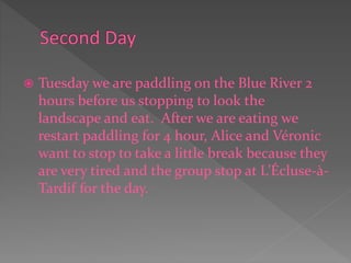  Tuesday we are paddling on the Blue River 2
hours before us stopping to look the
landscape and eat. After we are eating we
restart paddling for 4 hour, Alice and Véronic
want to stop to take a little break because they
are very tired and the group stop at L’Écluse-à-
Tardif for the day.
 