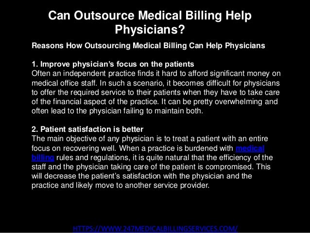 Can Outsource Medical Billing Help
Physicians?
HTTPS://WWW.247MEDICALBILLINGSERVICES.COM/
Reasons How Outsourcing Medical Billing Can Help Physicians
1. Improve physician’s focus on the patients
Often an independent practice finds it hard to afford significant money on
medical office staff. In such a scenario, it becomes difficult for physicians
to offer the required service to their patients when they have to take care
of the financial aspect of the practice. It can be pretty overwhelming and
often lead to the physician failing to maintain both.
2. Patient satisfaction is better
The main objective of any physician is to treat a patient with an entire
focus on recovering well. When a practice is burdened with medical
billing rules and regulations, it is quite natural that the efficiency of the
staff and the physician taking care of the patient is compromised. This
will decrease the patient’s satisfaction with the physician and the
practice and likely move to another service provider.
 