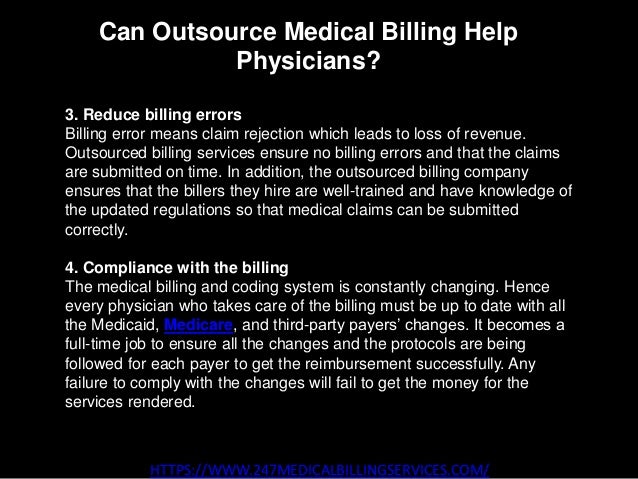 Can Outsource Medical Billing Help
Physicians?
HTTPS://WWW.247MEDICALBILLINGSERVICES.COM/
3. Reduce billing errors
Billing error means claim rejection which leads to loss of revenue.
Outsourced billing services ensure no billing errors and that the claims
are submitted on time. In addition, the outsourced billing company
ensures that the billers they hire are well-trained and have knowledge of
the updated regulations so that medical claims can be submitted
correctly.
4. Compliance with the billing
The medical billing and coding system is constantly changing. Hence
every physician who takes care of the billing must be up to date with all
the Medicaid, Medicare, and third-party payers’ changes. It becomes a
full-time job to ensure all the changes and the protocols are being
followed for each payer to get the reimbursement successfully. Any
failure to comply with the changes will fail to get the money for the
services rendered.
 
