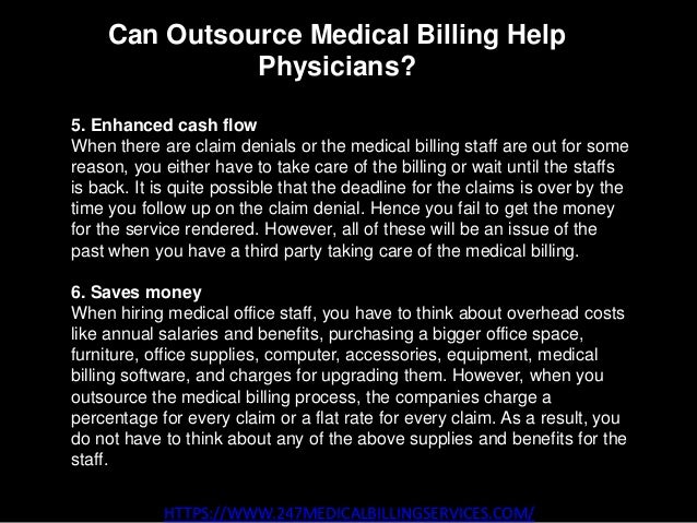 Can Outsource Medical Billing Help
Physicians?
HTTPS://WWW.247MEDICALBILLINGSERVICES.COM/
5. Enhanced cash flow
When there are claim denials or the medical billing staff are out for some
reason, you either have to take care of the billing or wait until the staffs
is back. It is quite possible that the deadline for the claims is over by the
time you follow up on the claim denial. Hence you fail to get the money
for the service rendered. However, all of these will be an issue of the
past when you have a third party taking care of the medical billing.
6. Saves money
When hiring medical office staff, you have to think about overhead costs
like annual salaries and benefits, purchasing a bigger office space,
furniture, office supplies, computer, accessories, equipment, medical
billing software, and charges for upgrading them. However, when you
outsource the medical billing process, the companies charge a
percentage for every claim or a flat rate for every claim. As a result, you
do not have to think about any of the above supplies and benefits for the
staff.
 