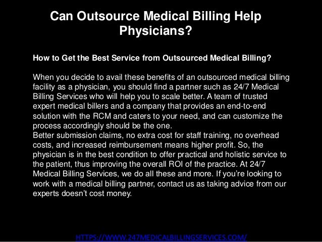 Can Outsource Medical Billing Help
Physicians?
HTTPS://WWW.247MEDICALBILLINGSERVICES.COM/
How to Get the Best Service from Outsourced Medical Billing?
When you decide to avail these benefits of an outsourced medical billing
facility as a physician, you should find a partner such as 24/7 Medical
Billing Services who will help you to scale better. A team of trusted
expert medical billers and a company that provides an end-to-end
solution with the RCM and caters to your need, and can customize the
process accordingly should be the one.
Better submission claims, no extra cost for staff training, no overhead
costs, and increased reimbursement means higher profit. So, the
physician is in the best condition to offer practical and holistic service to
the patient, thus improving the overall ROI of the practice. At 24/7
Medical Billing Services, we do all these and more. If you’re looking to
work with a medical billing partner, contact us as taking advice from our
experts doesn’t cost money.
 