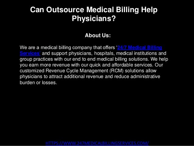 Can Outsource Medical Billing Help
Physicians?
HTTPS://WWW.247MEDICALBILLINGSERVICES.COM/
About Us:
We are a medical billing company that offers ‘24/7 Medical Billing
Services’ and support physicians, hospitals, medical institutions and
group practices with our end to end medical billing solutions. We help
you earn more revenue with our quick and affordable services. Our
customized Revenue Cycle Management (RCM) solutions allow
physicians to attract additional revenue and reduce administrative
burden or losses.
 