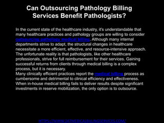 Can Outsourcing Pathology Billing
Services Benefit Pathologists?
HTTPS://WWW.247MEDICALBILLINGSERVICES.COM/
In the current state of the healthcare industry, it's understandable that
many healthcare practices and pathology groups are willing to consider
outsourcing pathology medical billing. Although many internal
departments strive to adapt, the structural changes in healthcare
necessitate a more efficient, effective, and resource-intensive approach.
The unfortunate reality is that pathologists, like other healthcare
professionals, strive for full reimbursement for their services. Gaining
successful returns from clients through medical billing is a complex
process, but it is necessary.
Many clinically efficient practices report the medical billing process as
cumbersome and detrimental to clinical efficiency and effectiveness.
When in-house medical billing fails to deliver results despite significant
investments in reserve mobilization, the only option is to outsource.
 