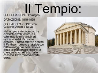Il Tempio:COLLOCAZIONE: Possagno
DATAZIONE: 1819-1838
COLLABORAZIONE: con
Giovanni Antonio Selva
Nel tempio si riconoscono tre
elementi d'architettura, sul
colonnato lo stilegreco, ad
ispirazionedel Partenone
ateniese, il corpo centralericorda
il Pantheon romano el'absidecon
l'altaremaggiore, così Canova
cantalagrandezzadi treciviltà
cheeccellono nell'arte: l'arte
cristiana, l'arteromanael'arte
greca.
 
