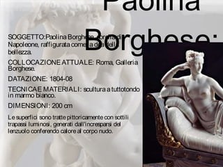 Paolina
Borghese:SOGGETTO:PaolinaBorghese, sorelladi
Napoleone, raffiguratacomeladeadella
bellezza.
COLLOCAZIONEATTUALE: Roma, Galleria
Borghese.
DATAZIONE: 1804-08
TECNICAE MATERIALI: sculturaatuttotondo
in marmo bianco.
DIMENSIONI: 200 cm
Lesuperfici sono trattepittoricamentecon sottili
trapassi luminosi, generati dall'incresparsi del
lenzuolo conferendo caloreal corpo nudo.
 