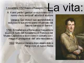 La vita:1 novembre1757:NasceaPossagno (Treviso)
A 4 anni perdei genitori evaaviverecon il
nonno chelo avviaall’attivitàdi scultore
Venezia: Qui iniziail suo apprendistato e
scolpiscelesueprimeopereinfluenzato dal
fascino barocco di Bernini
1799: Si trasferisceaRomadovefrequentale
scuoledi nudo dell'Accademiadi Franciaedel
Museo Capitolino edovevienein contatto con i
maggiori protagonisti dell’arteneoclassica 
1822: MuoreaVeneziadopo esserestato a
Parigi epoi di nuovo Roma
 