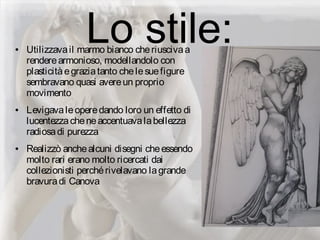 Lo stile:● Utilizzavail marmo bianco cheriuscivaa
renderearmonioso, modellandolo con
plasticitàegraziatanto chelesuefigure
sembravano quasi avereun proprio
movimento
● Levigavaleoperedando loro un effetto di
lucentezzacheneaccentuavalabellezza
radiosadi purezza
● Realizzò anchealcuni disegni cheessendo
molto rari erano molto ricercati dai
collezionisti perchérivelavano lagrande
bravuradi Canova
 