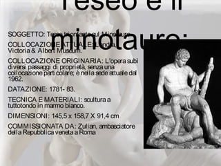 Teseo e il
minotauro:SOGGETTO: Teseo trionfantesul Minotauro.
COLLOCAZIONEATTUALE: Londra,
Victoria& Albert Museum.
COLLOCAZIONE ORIGINARIA: L'operasubì
diversi passaggi di proprietà, senzauna
collocazioneparticolare; ènellasedeattualedal
1962.
DATAZIONE: 1781- 83.
TECNICA E MATERIALI: sculturaa
tuttotondo in marmo bianco.
DIMENSIONI: 145,5 x 158,7 X 91,4 cm
COMMISSIONATA DA: Zulian, ambasciatore
dellaRepubblicavenetaaRoma
 