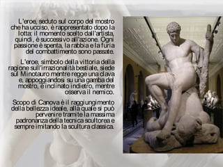 L'eroe, seduto sul corpo del mostro
chehaucciso, èrappresentato dopo la
lotta: il momento scelto dall'artista,
quindi, èsuccessivo all'azione. Ogni
passioneèspenta, larabbiaelafuria
del combattimento sono passate.
L'eroe, simbolo dellavittoriadella
ragionesull'irrazionalitàbestiale, siede
sul Minotauro mentrereggeunaclava
e, appoggiandosi su unagambadel
mostro, èinclinato indietro, mentre
osservail nemico.
Scopo di Canovaèil raggiungimento
dellabellezzaideale, allaqualesi può
perveniretramitelamassima
padronanzadellatecnicascultoreae
sempreimitando lasculturaclassica.
 