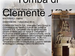Tomba di
Clemente XIV:
COLLOCAZIONE: Roma, Basilicadei Santi
Apostoli
DATAZIONE: 1783
MATERIALI: marmo
DIMENSIONI: 7,40x5,90x2.95 m
COMMISSIONATA DA: MercanteCarlo Giorgi in
riconoscenzadei benefici ricevuti dal pontefice
Giovanni V.A. Ganganelli chedasemplicefrate
minoredivennepapacol nomedi ClementeXIV.
Fu laprimagrandeoperadi CanovaaRoma, con la
qualesi distaccò nettamentedallatipologiafuneraria
ancoralegataagli schemi berniniani. In alto èil
ponteficeein basso lepersonificazioni della
TemperanzaedellaMansuetudine. Laportacentrale
simboleggiail passaggio dallavitaallamorte
 