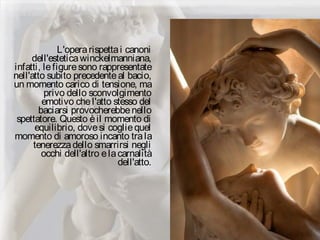 L'operarispettai canoni
dell'esteticawinckelmanniana,
infatti, lefiguresono rappresentate
nell'atto subito precedenteal bacio,
un momento carico di tensione, ma
privo dello sconvolgimento
emotivo chel'atto stesso del
baciarsi provocherebbenello
spettatore. Questo èil momento di
equilibrio, dovesi cogliequel
momento di amoroso incanto trala
tenerezzadello smarrirsi negli
occhi dell'altro elacarnalità
dell'atto.
 