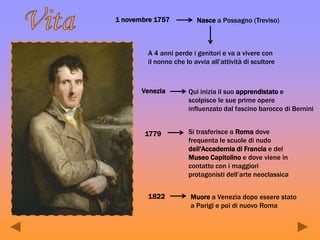 1 novembre 1757 Nasce a Possagno (Treviso)
A 4 anni perde i genitori e va a vivere con
il nonno che lo avvia all’attività di scultore
Venezia Qui inizia il suo apprendistato e
scolpisce le sue prime opere
influenzato dal fascino barocco di Bernini
1779 Si trasferisce a Roma dove
frequenta le scuole di nudo
dell'Accademia di Francia e del
Museo Capitolino e dove viene in
contatto con i maggiori
protagonisti dell’arte neoclassica
1822 Muore a Venezia dopo essere stato
a Parigi e poi di nuovo Roma
 