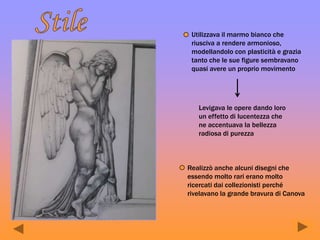 Utilizzava il marmo bianco che
riusciva a rendere armonioso,
modellandolo con plasticità e grazia
tanto che le sue figure sembravano
quasi avere un proprio movimento
Levigava le opere dando loro
un effetto di lucentezza che
ne accentuava la bellezza
radiosa di purezza
Realizzò anche alcuni disegni che
essendo molto rari erano molto
ricercati dai collezionisti perché
rivelavano la grande bravura di Canova
 