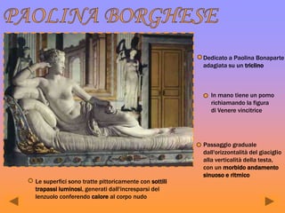 Dedicato a Paolina Bonaparte
adagiata su un triclino
In mano tiene un pomo
richiamando la figura
di Venere vincitrice
Passaggio graduale
dall'orizzontalità del giaciglio
alla verticalità della testa,
con un morbido andamento
sinuoso e ritmico
Le superfici sono tratte pittoricamente con sottili
trapassi luminosi, generati dall'incresparsi del
lenzuolo conferendo calore al corpo nudo
 