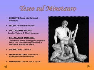 • SOGGETTO: Teseo trionfante sul
Minotauro.
• TITOLO: Teseo sul Minotauro.
• COLLOCAZIONE ATTUALE:
Londra, Victoria & Albert Museum.
• COLLOCAZIONE ORIGINARIA:
l'opera subì diversi passaggi di proprietà,
senza una collocazione particolare; è
nella sede attuale dal 1962.
• CRONOLOGIA: 1781- 83.
• TECNICAE MATERIALI: scultura a
tuttotondo in marmo bianco.
• DIMENSIONI: 145,5 x 158,7 X 91,4.
 