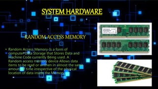 RANDOM ACCESS MEMORY
• Random Access Memory-Is a form of
computer Data Storage that Stores Data and
machine Code currently Being used. A
Random access memory device Allows data
items to be read or writhen in almost the same
amount of time irrespective of the physical
location of data inside the Memory.
SYSTEM HARDWARE
 