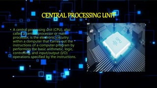 CENTRAL PROCESSING UNIT
• A central processing unit (CPU), also
called a central processor or main
processor, is the electronic circuitry
within a computer that carries out the
instructions of a computer program by
performing the basic arithmetic, logic,
controlling, and input/output (I/O)
operations specified by the instructions.
 