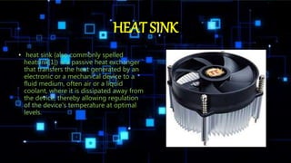 HEAT SINK
• heat sink (also commonly spelled
heatsink[1]) is a passive heat exchanger
that transfers the heat generated by an
electronic or a mechanical device to a
fluid medium, often air or a liquid
coolant, where it is dissipated away from
the device, thereby allowing regulation
of the device's temperature at optimal
levels.
 