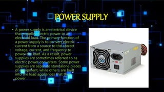 POWER SUPPLY
• A power supply is an electrical device
that supplies electric power to an
electrical load. The primary function of
a power supply is to convert electric
current from a source to the correct
voltage, current, and frequency to
power the load. As a result, power
supplies are sometimes referred to as
electric power converters. Some power
supplies are separate standalone pieces
of equipment, while others are built
into the load appliances that they
power.
 