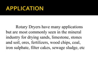 Rotary Dryers have many applications
but are most commonly seen in the mineral
industry for drying sands, limestone, stones
and soil, ores, fertilizers, wood chips, coal,
iron sulphate, filter cakes, sewage sludge, etc

 