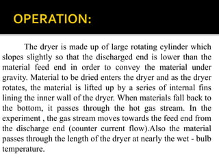 The dryer is made up of large rotating cylinder which
slopes slightly so that the discharged end is lower than the
material feed end in order to convey the material under
gravity. Material to be dried enters the dryer and as the dryer
rotates, the material is lifted up by a series of internal fins
lining the inner wall of the dryer. When materials fall back to
the bottom, it passes through the hot gas stream. In the
experiment , the gas stream moves towards the feed end from
the discharge end (counter current flow).Also the material
passes through the length of the dryer at nearly the wet - bulb
temperature.

 