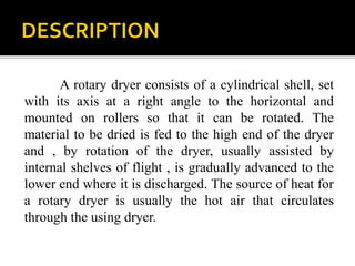 A rotary dryer consists of a cylindrical shell, set
with its axis at a right angle to the horizontal and
mounted on rollers so that it can be rotated. The
material to be dried is fed to the high end of the dryer
and , by rotation of the dryer, usually assisted by
internal shelves of flight , is gradually advanced to the
lower end where it is discharged. The source of heat for
a rotary dryer is usually the hot air that circulates
through the using dryer.

 