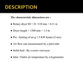 The characteristic dimensions are :
● Rotary dryer ID = D =110 mm = 0.11 m
● Dryer length = 1500 mm = 1.5 m
● Pre - heating of air g 1.5 KW heater (2 nos)
● Air flow rate measurement by a pitot tube
● Solid feed : By a screw conveyor
● Inlet / Outlet air temperature by a hygrometer.

 