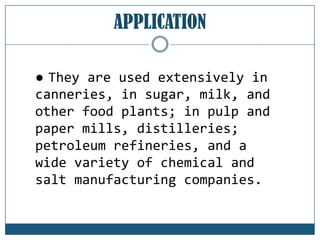 APPLICATION
● They are used extensively in
canneries, in sugar, milk, and
other food plants; in pulp and
paper mills, distilleries;
petroleum refineries, and a
wide variety of chemical and
salt manufacturing companies.

 
