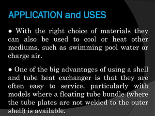APPLICATION and USES
● With the right choice of materials they
can also be used to cool or heat other
mediums, such as swimming pool water or
charge air.

● One of the big advantages of using a shell
and tube heat exchanger is that they are
often easy to service, particularly with
models where a floating tube bundle (where
the tube plates are not welded to the outer
shell) is available.

 
