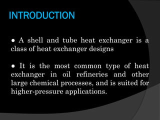 INTRODUCTION
● A shell and tube heat exchanger is a
class of heat exchanger designs
● It is the most common type of heat
exchanger in oil refineries and other
large chemical processes, and is suited for
higher-pressure applications.

 