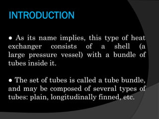 INTRODUCTION
● As its name implies, this type of heat
exchanger consists of a shell (a
large pressure vessel) with a bundle of
tubes inside it.
● The set of tubes is called a tube bundle,
and may be composed of several types of
tubes: plain, longitudinally finned, etc.

 